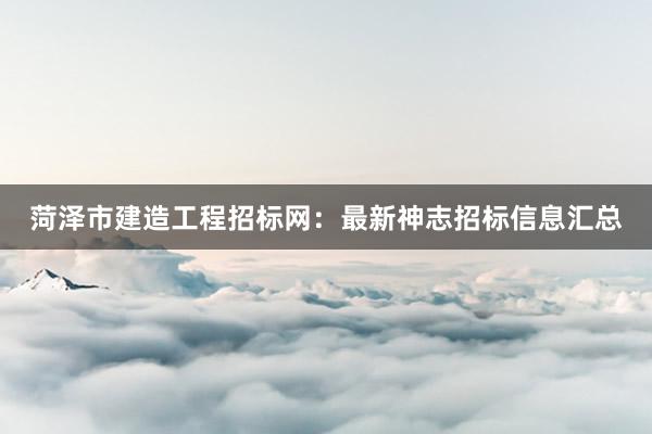 菏泽市建造工程招标网：最新神志招标信息汇总