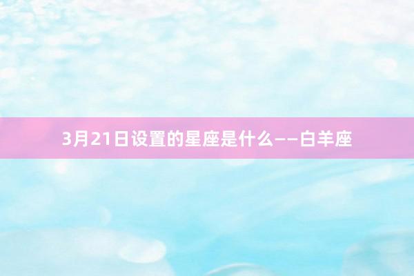 3月21日设置的星座是什么——白羊座