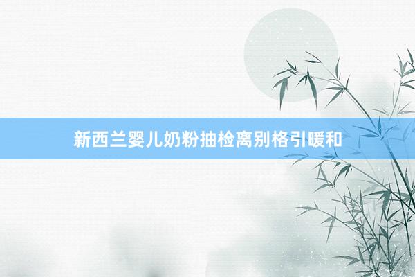 新西兰婴儿奶粉抽检离别格引暖和