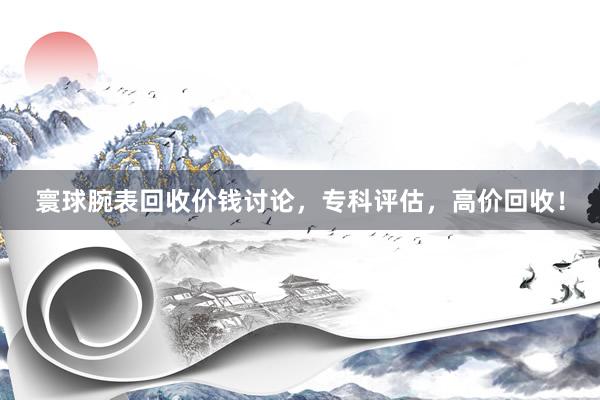 寰球腕表回收价钱讨论，专科评估，高价回收！