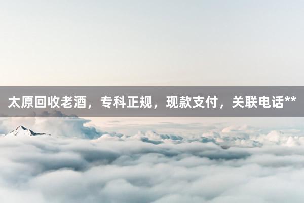 太原回收老酒，专科正规，现款支付，关联电话**