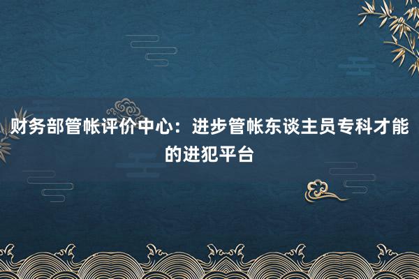 财务部管帐评价中心：进步管帐东谈主员专科才能的进犯平台