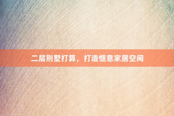 二层别墅打算，打造惬意家居空间
